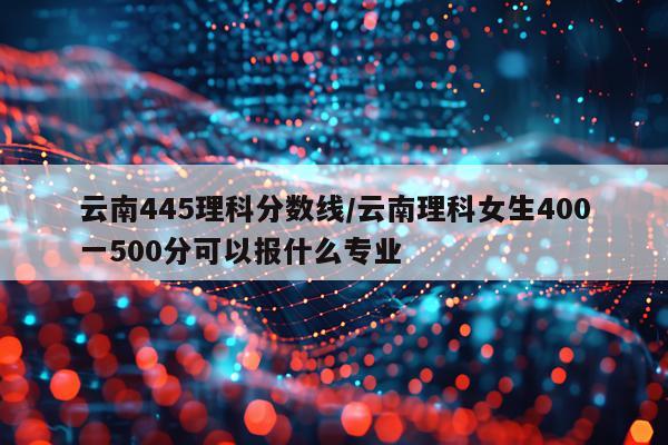 云南445理科分数线/云南理科女生400一500分可以报什么专业