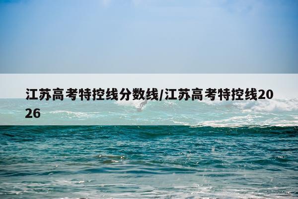 江苏高考特控线分数线/江苏高考特控线2026
