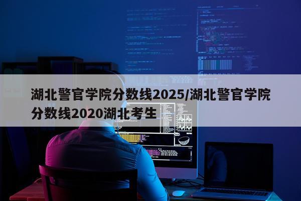湖北警官学院分数线2025/湖北警官学院分数线2020湖北考生