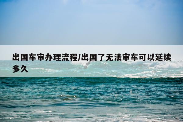 出国车审办理流程/出国了无法审车可以延续多久