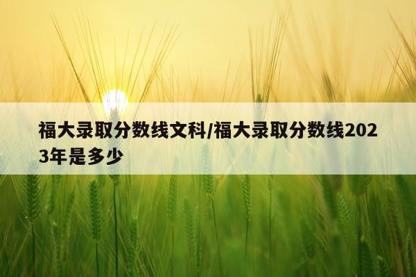 福大录取分数线文科/福大录取分数线2023年是多少