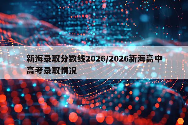 新海录取分数线2026/2026新海高中高考录取情况