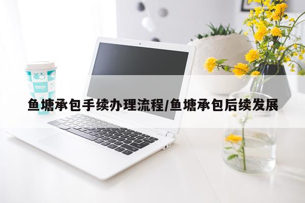 鱼塘承包手续办理流程/鱼塘承包后续发展