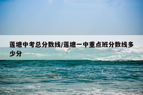 莲塘中考总分数线/莲塘一中重点班分数线多少分