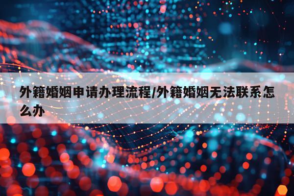 外籍婚姻申请办理流程/外籍婚姻无法联系怎么办