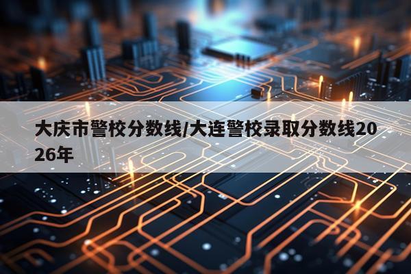 大庆市警校分数线/大连警校录取分数线2026年