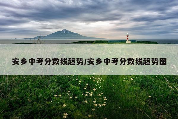 安乡中考分数线趋势/安乡中考分数线趋势图
