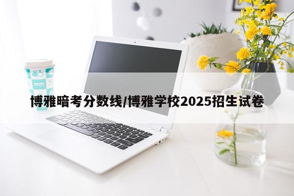 博雅暗考分数线/博雅学校2025招生试卷